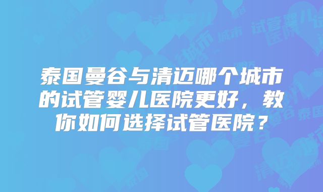 泰国曼谷与清迈哪个城市的试管婴儿医院更好，教你如何选择试管医院？