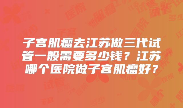 子宫肌瘤去江苏做三代试管一般需要多少钱？江苏哪个医院做子宫肌瘤好？