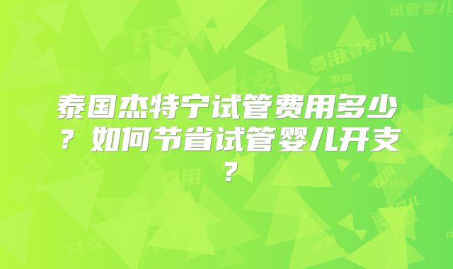 泰国杰特宁试管费用多少?如何节省试管婴儿开支?