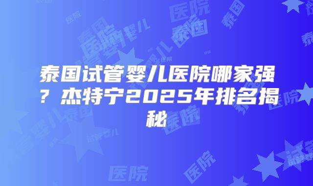 泰国试管婴儿医院哪家强？杰特宁2025年排名揭秘