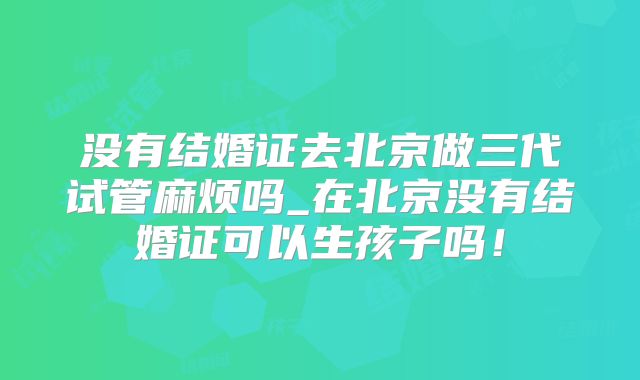 没有结婚证去北京做三代试管麻烦吗_在北京没有结婚证可以生孩子吗!