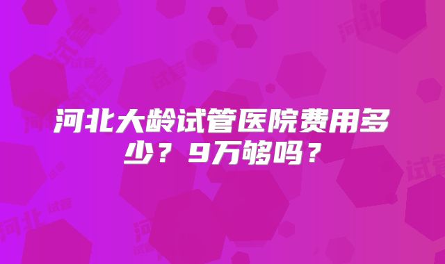 河北大龄试管医院费用多少?9万够吗?