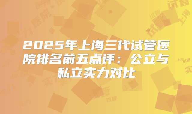 2025年上海三代试管医院排名前五点评：公立与私立实力对比