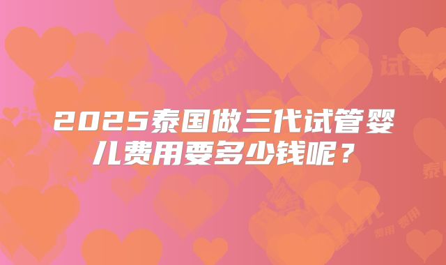 2025泰国做三代试管婴儿费用要多少钱呢？
