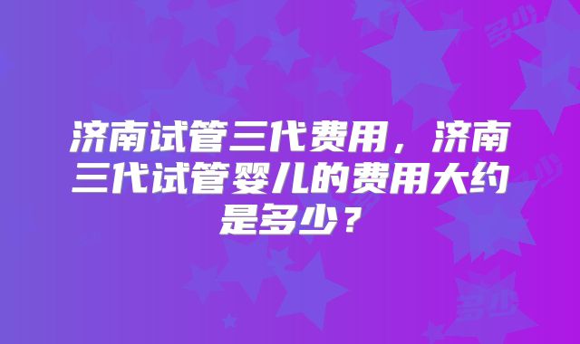 济南试管三代费用，济南三代试管婴儿的费用大约是多少？