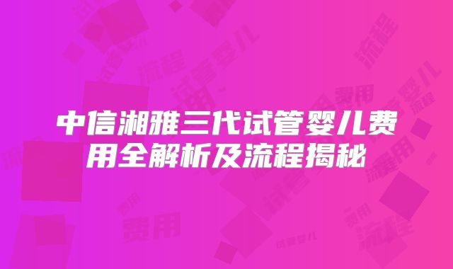 中信湘雅三代试管婴儿费用全解析及流程揭秘