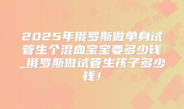 2025年俄罗斯做单身试管生个混血宝宝要多少钱_俄罗斯做试管生孩子多少钱！