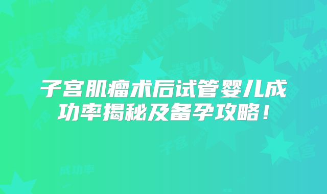 子宫肌瘤术后试管婴儿成功率揭秘及备孕攻略！