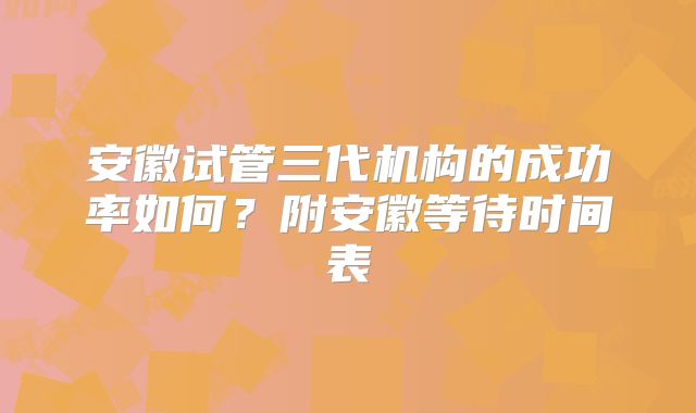 安徽试管三代机构的成功率如何？附安徽等待时间表