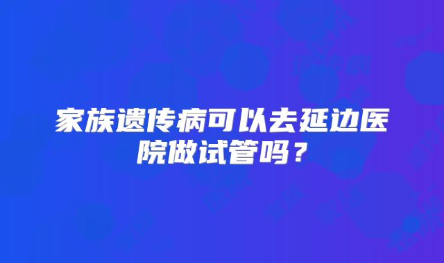 家族遗传病可以去延边医院做试管吗？
