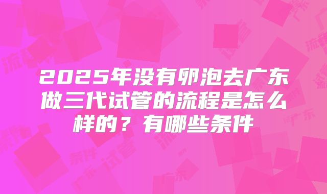 2025年没有卵泡去广东做三代试管的流程是怎么样的？有哪些条件