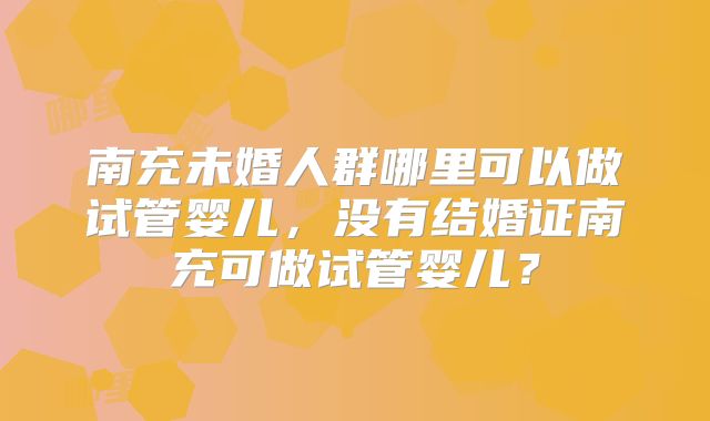 南充未婚人群哪里可以做试管婴儿，没有结婚证南充可做试管婴儿？