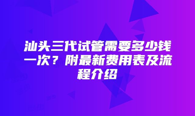 汕头三代试管需要多少钱一次？附最新费用表及流程介绍
