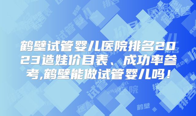 鹤壁试管婴儿医院排名2023造娃价目表、成功率参考,鹤壁能做试管婴儿吗！