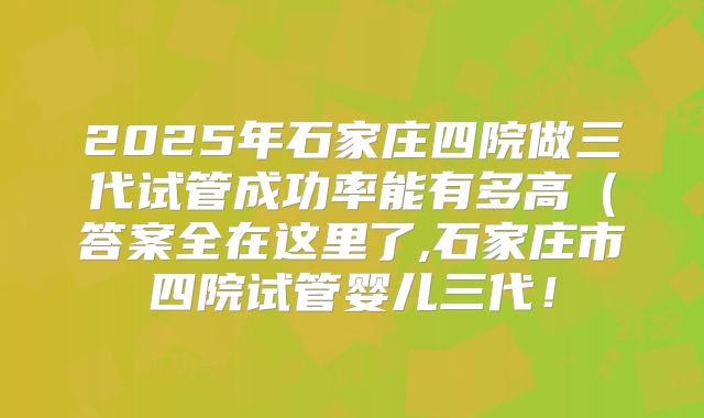 2025年石家庄四院做三代试管成功率能有多高(答案全在这里了,石家庄市四院试管婴儿三代!