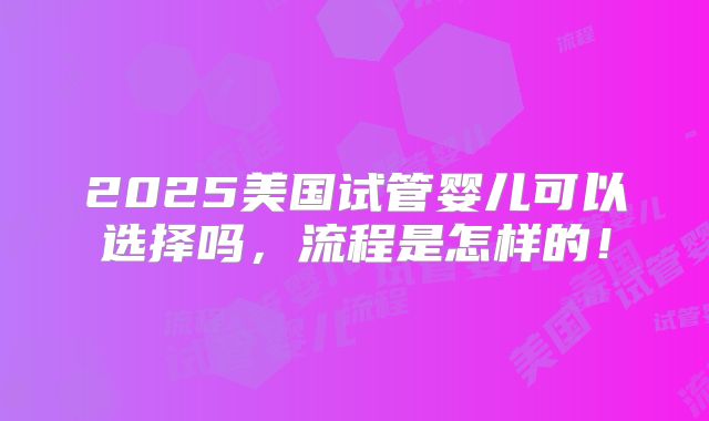2025美国试管婴儿可以选择吗，流程是怎样的！