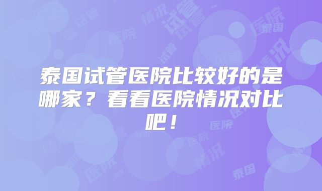 泰国试管医院比较好的是哪家？看看医院情况对比吧！