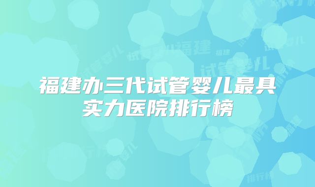 福建办三代试管婴儿最具实力医院排行榜