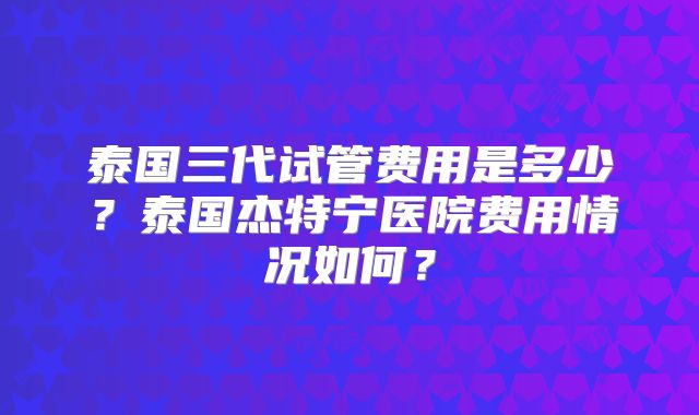 泰国三代试管费用是多少？泰国杰特宁医院费用情况如何？