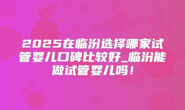 2025在临汾选择哪家试管婴儿口碑比较好_临汾能做试管婴儿吗！