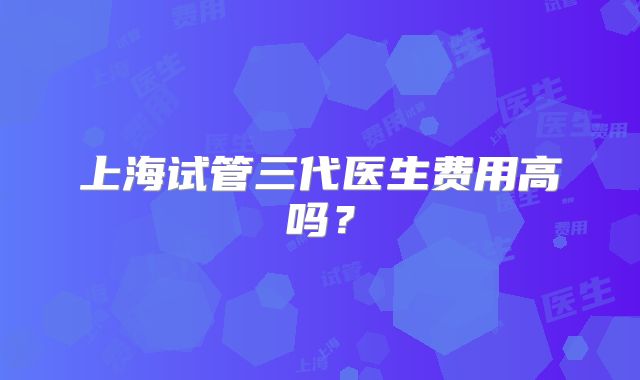 上海试管三代医生费用高吗？