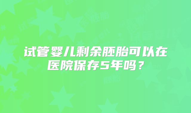 试管婴儿剩余胚胎可以在医院保存5年吗?
