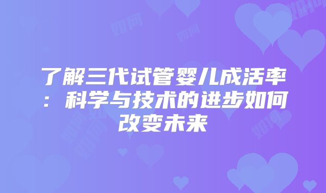 了解三代试管婴儿成活率:科学与技术的进步如何改变未来