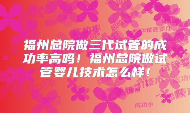 福州总院做三代试管的成功率高吗！福州总院做试管婴儿技术怎么样！