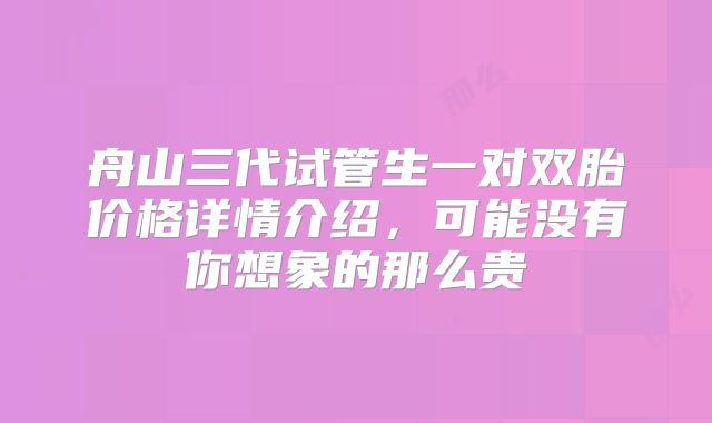 舟山三代试管生一对双胎价格详情介绍，可能没有你想象的那么贵