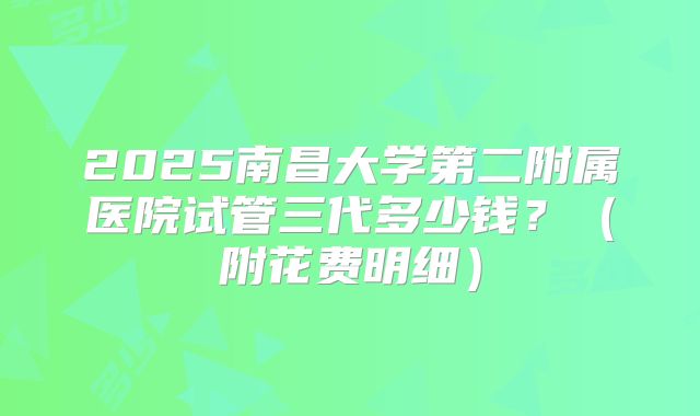 2025南昌大学第二附属医院试管三代多少钱？（附花费明细）