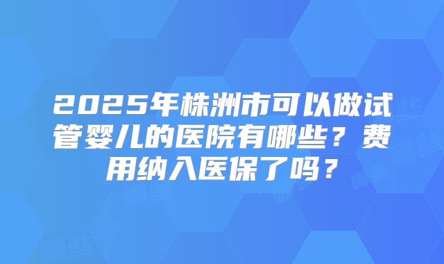 2025年株洲市可以做试管婴儿的医院有哪些?费用纳入医保了吗?