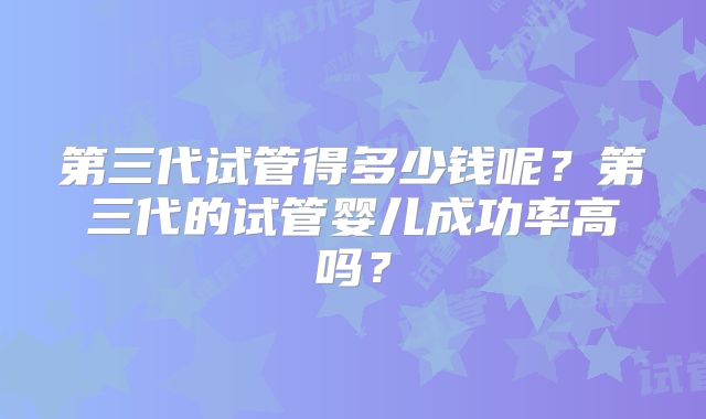 第三代试管得多少钱呢?第三代的试管婴儿成功率高吗?
