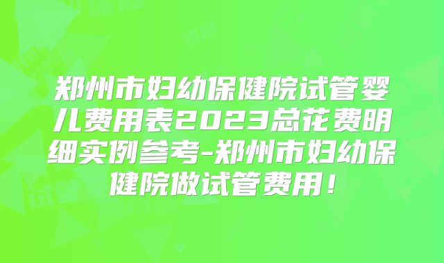 郑州市妇幼保健院试管婴儿费用表2023总花费明细实例参考-郑州市妇幼保健院做试管费用！