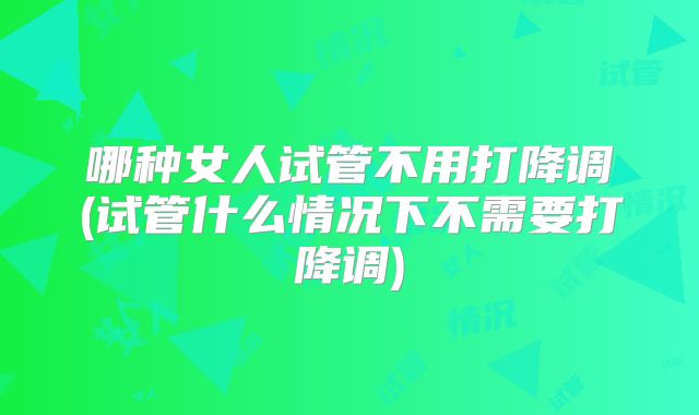 哪种女人试管不用打降调(试管什么情况下不需要打降调)
