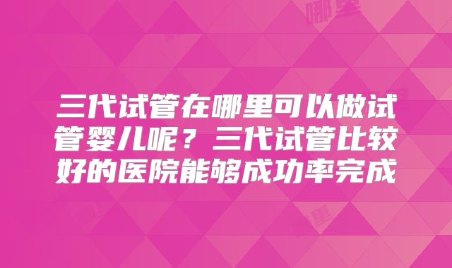 三代试管在哪里可以做试管婴儿呢？三代试管比较好的医院能够成功率完成