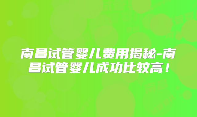 南昌试管婴儿费用揭秘-南昌试管婴儿成功比较高！