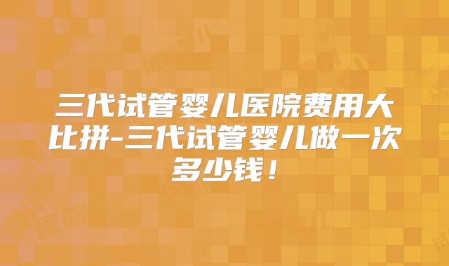 三代试管婴儿医院费用大比拼-三代试管婴儿做一次多少钱!