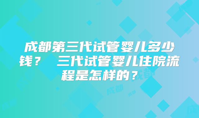 成都第三代试管婴儿多少钱? 三代试管婴儿住院流程是怎样的?