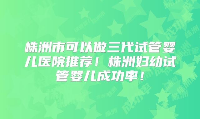 株洲市可以做三代试管婴儿医院推荐!株洲妇幼试管婴儿成功率!