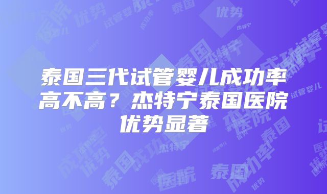 泰国三代试管婴儿成功率高不高？杰特宁泰国医院优势显著