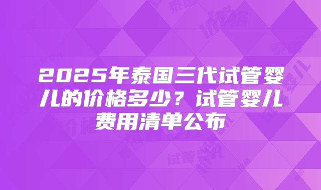2025年泰国三代试管婴儿的价格多少?试管婴儿费用清单公布