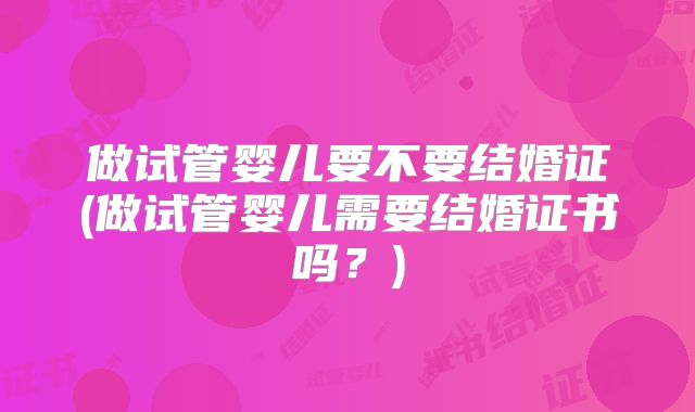 做试管婴儿要不要结婚证(做试管婴儿需要结婚证书吗?)