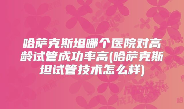 哈萨克斯坦哪个医院对高龄试管成功率高(哈萨克斯坦试管技术怎么样)