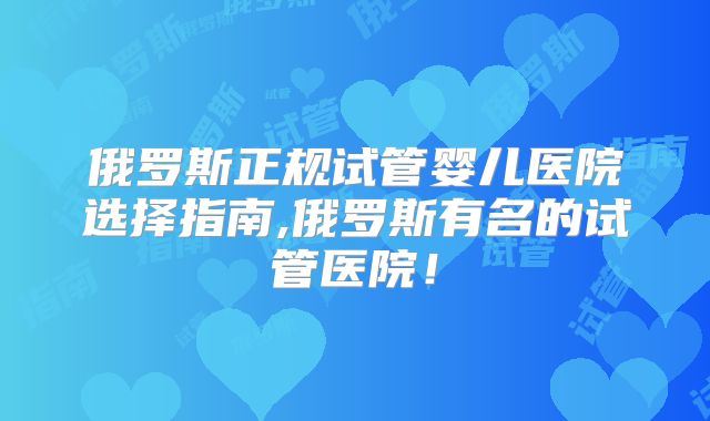 俄罗斯正规试管婴儿医院选择指南,俄罗斯有名的试管医院！