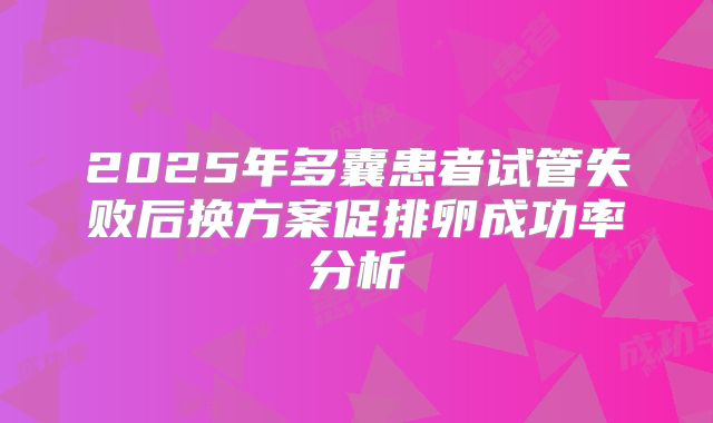2025年多囊患者试管失败后换方案促排卵成功率分析