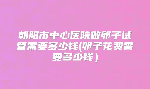 朝阳市中心医院做卵子试管需要多少钱(卵子花费需要多少钱)