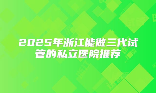 2025年浙江能做三代试管的私立医院推荐