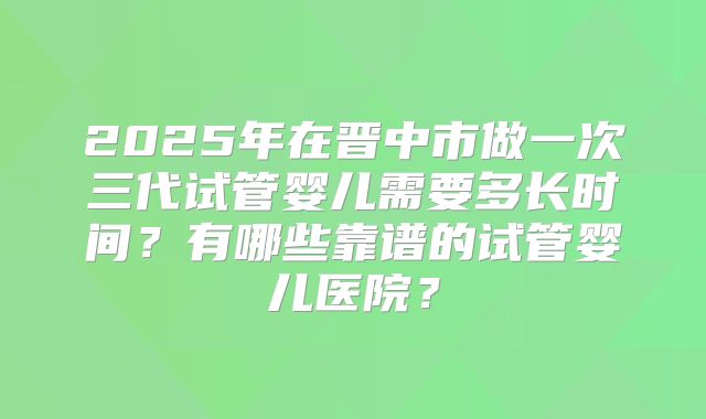 2025年在晋中市做一次三代试管婴儿需要多长时间？有哪些靠谱的试管婴儿医院？