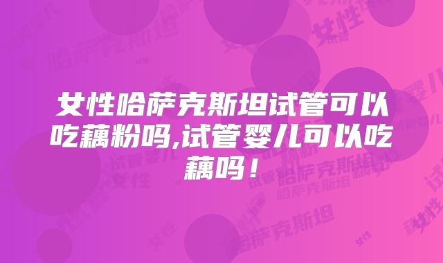 女性哈萨克斯坦试管可以吃藕粉吗,试管婴儿可以吃藕吗！