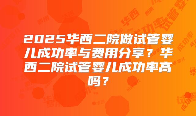 2025华西二院做试管婴儿成功率与费用分享?华西二院试管婴儿成功率高吗?